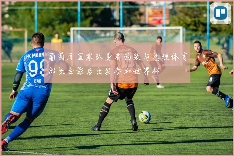 葡萄牙国家队身着西装与总理体育部长合影后出发参加世界杯