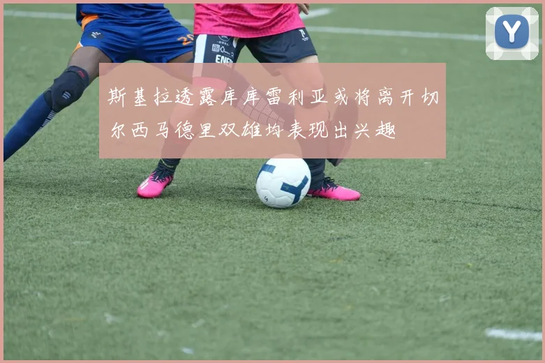 斯基拉透露库库雷利亚或将离开切尔西马德里双雄均表现出兴趣