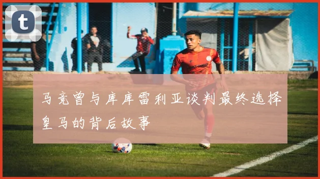 马竞曾与库库雷利亚谈判最终选择皇马的背后故事