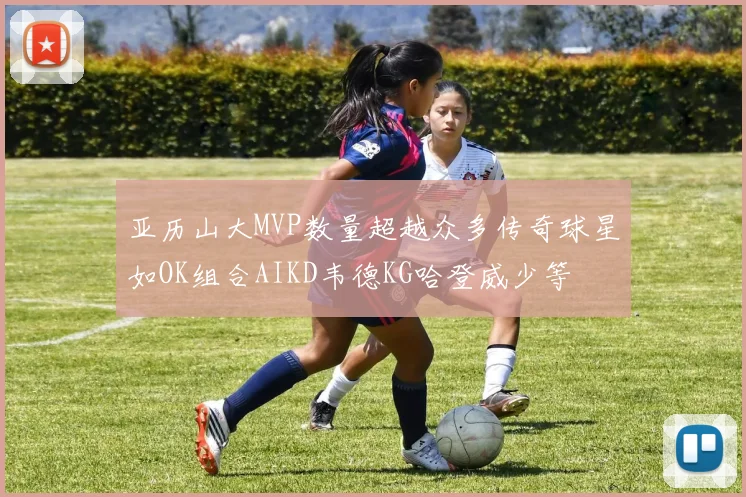 亚历山大MVP数量超越众多传奇球星如OK组合AIKD韦德KG哈登威少等