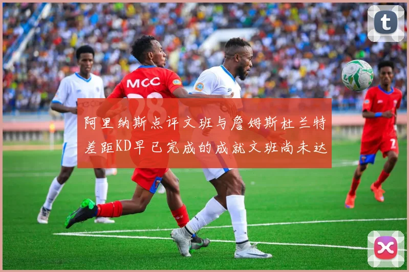 阿里纳斯点评文班与詹姆斯杜兰特差距KD早已完成的成就文班尚未达到