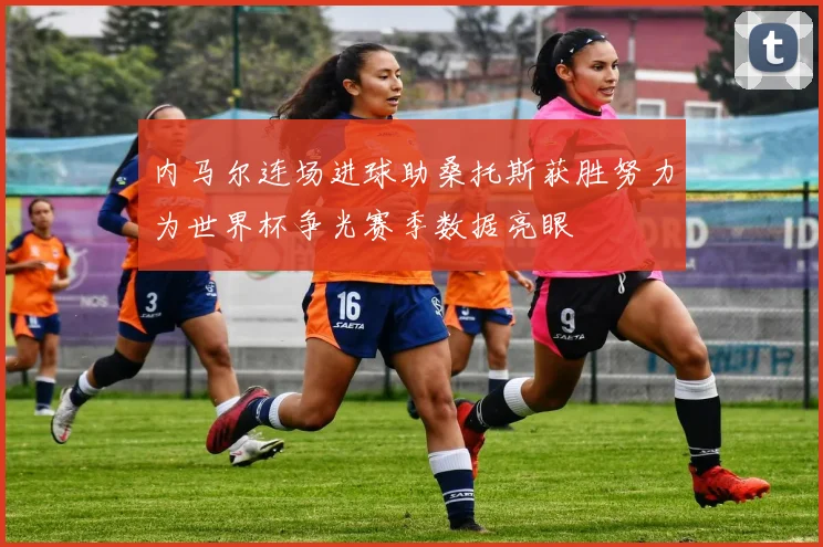 内马尔连场进球助桑托斯获胜努力为世界杯争光赛季数据亮眼