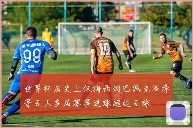 世界杯历史上仅梅西姆巴佩克洛泽等五人多届赛事进球超过五球