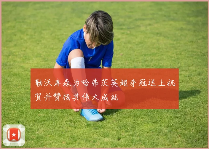 勒沃库森为哈弗茨英超夺冠送上祝贺并赞扬其伟大成就