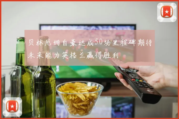 贝林厄姆自豪达成50场里程碑期待未来能为英格兰赢得胜利